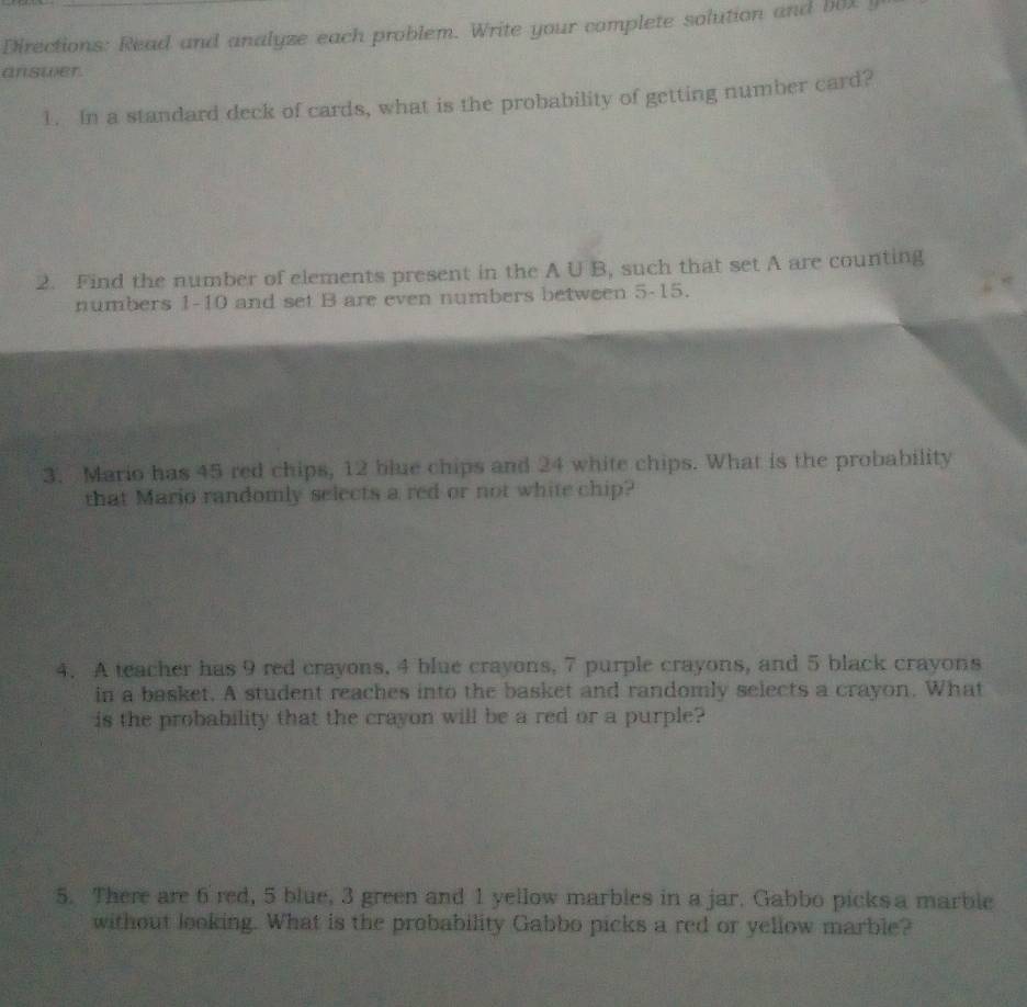 Directions: Read and analyze each problem. Write your complete solution and bOX y 
answer. 
1. In a standard deck of cards, what is the probability of getting number card? 
2. Find the number of elements present in the A U B, such that set A are counting 
numbers 1-10 and set B are even numbers between 5 - 15. 
3. Mario has 45 red chips, 12 blue chips and 24 white chips. What is the probability 
that Mario randomly selects a red or not white chip? 
4. A teacher has 9 red crayons, 4 blue crayons, 7 purple crayons, and 5 black crayons 
in a basket. A student reaches into the basket and randomly selects a crayon. What 
is the probability that the crayon will be a red or a purple? 
5. There are 6 red, 5 blue, 3 green and 1 yellow marbles in a jar. Gabbo picks a marble 
without looking. What is the probability Gabbo picks a red or yellow marble?