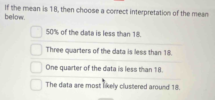 If the mean is 18, then choose a correct interpretation of the mean
below.
50% of the data is less than 18.
Three quarters of the data is less than 18.
One quarter of the data is less than 18.
The data are most likely clustered around 18.