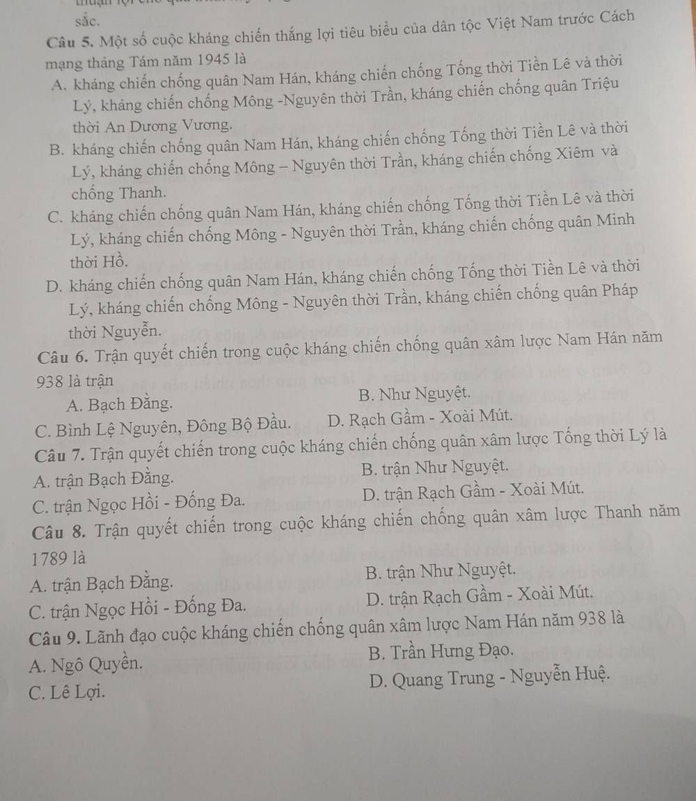 sắc.
Câu 5. Một số cuộc kháng chiến thắng lợi tiêu biểu của dân tộc Việt Nam trước Cách
mạng tháng Tám năm 1945 là
A. kháng chiến chống quân Nam Hán, kháng chiến chống Tống thời Tiền Lê và thời
Lý, kháng chiến chống Mông -Nguyên thời Trần, kháng chiến chống quân Triệu
thời An Dương Vương.
B. kháng chiến chống quân Nam Hán, kháng chiến chống Tống thời Tiền Lê và thời
Lý, kháng chiến chống Mông - Nguyên thời Trần, kháng chiến chống Xiêm và
chống Thanh.
C. kháng chiến chống quân Nam Hán, kháng chiến chống Tổng thời Tiền Lê và thời
Lý, kháng chiến chống Mông - Nguyên thời Trần, kháng chiến chống quân Minh
thời Hồ.
D. kháng chiến chống quân Nam Hán, kháng chiến chống Tống thời Tiền Lê và thời
Lý, kháng chiến chống Mông - Nguyên thời Trần, kháng chiến chống quân Pháp
thời Nguyễn.
Câu 6. Trận quyết chiến trong cuộc kháng chiến chống quân xâm lược Nam Hán năm
938 là trận
A. Bạch Đằng. B. Như Nguyệt.
C. Bình Lệ Nguyên, Đông Bộ Đầu. D. Rạch Gầm - Xoài Mút.
Câu 7. Trận quyết chiến trong cuộc kháng chiến chống quân xâm lược Tống thời Lý là
A. trận Bạch Đằng. B. trận Như Nguyệt.
C. trận Ngọc Hồi - Đống Đa. D. trận Rạch Gầm - Xoài Mút.
Câu 8. Trận quyết chiến trong cuộc kháng chiến chống quân xâm lược Thanh năm
1789 là
A. trận Bạch Đằng. B. trận Như Nguyệt.
C. trận Ngọc Hồi - Đống Đa. D. trận Rạch Gầm - Xoài Mút.
Câu 9. Lãnh đạo cuộc kháng chiến chống quân xâm lược Nam Hán năm 938 là
A. Ngô Quyền. B. Trần Hưng Đạo.
C. Lê Lợi. D. Quang Trung - Nguyễn Huệ.