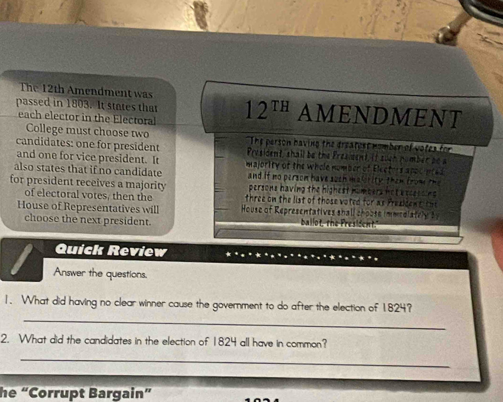 The 12th Amendment was 
passed in 1803. It states that AMENDMENT 
each elector in the Electoral
12^(TH)
College must choose two The person having the dreatest nomber of votes for 
candidates: one for president Prysident, shall be the Presiment, it such nomber ao a 
and one for vice president. It majority of the whole number of Electers appcinted 
also states that if no candidate and if no person have such malsrity then from the 
for president receives a majority persons having the highest numbers nat excepsing . 
of electoral votes, then the three on the list of those voted for as President th 
House of Representatives will House of Representatives shall choose immediately by 
choose the next president. 
ballot, the Fresident." 
Quick Review 
a 
Answer the questions. 
_ 
1. What did having no clear winner cause the government to do after the election of 1824? 
2. What did the candidates in the election of 1824 all have in common? 
_ 
he “Corrupt Bargain”