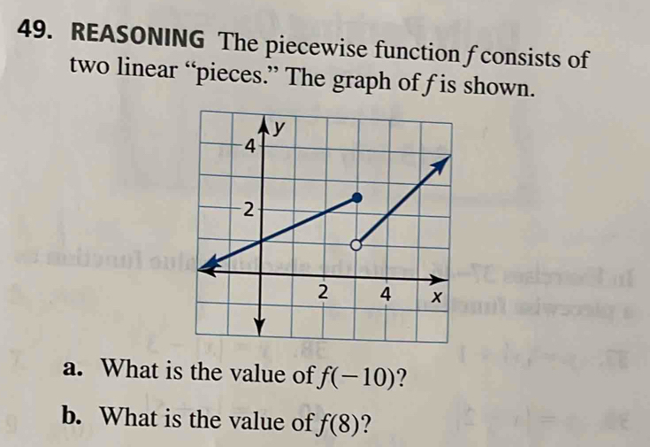 REASONING The piecewise function f consists of 
two linear “pieces.” The graph of f is shown. 
a. What is the value of f(-10) ? 
b. What is the value of f(8) ?