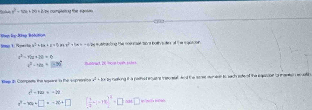 Solve z^2-10z+20=0 by completing the square . 
Step-by-Step Sólution 
Step 1: Rewrite x^2+bx+c=0 08 x^2+bx=-c by subtracting the constant from both sides of the equation.
z^2-10z+20=0
z^2-10z=-20 Subtract 20 from both sides 
Step 2: Complete the square in the expression x^2+b x by making it a perfect square trinomial. Add the same number to each side of the equation to maintain equality
z^2-10z=-20
z^2-10z+□ =-20+□ ( 1/2 · (-10))^2=□ add □ to both sides