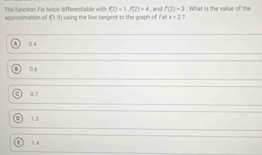 The function / is twice differentiable with f(2)=1, f(2)=4 , and f(2)=3. What is the value of the
approximation of f(1.9) using the line tangent to the graph of fat x=2 ?
a 0.4
B 0.6
C 0.7
D 1.3
E 1.4