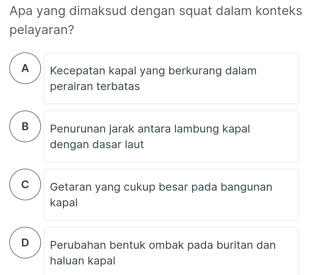 Apa yang dimaksud dengan squat dalam konteks
pelayaran?
A Kecepatan kapal yang berkurang dalam
perairan terbatas
B  Penurunan jarak antara lambung kapal
dengan dasar laut
C Getaran yang cukup besar pada bangunan
kapal
D ) Perubahan bentuk ombak pada buritan dan
haluan kapal