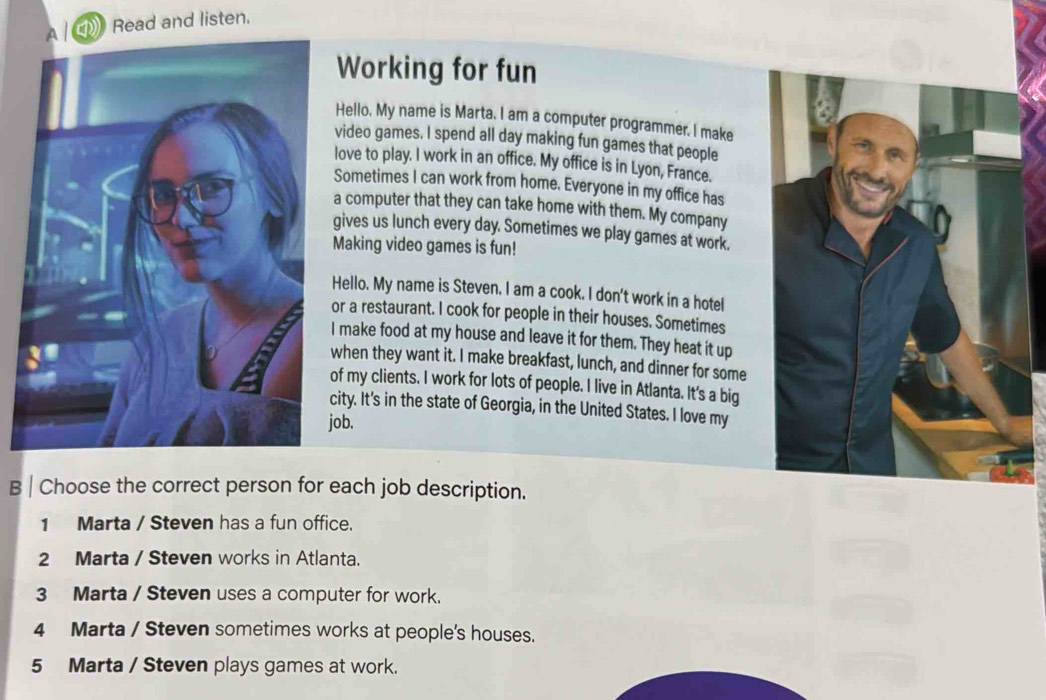 Read and listen.
Working for fun
Hello. My name is Marta. I am a computer programmer. I make
video games. I spend all day making fun games that people
love to play. I work in an office. My office is in Lyon, France.
Sometimes I can work from home. Everyone in my office has
a computer that they can take home with them. My company
gives us lunch every day. Sometimes we play games at work.
Making video games is fun!
Hello. My name is Steven. I am a cook. I don't work in a hotel
or a restaurant. I cook for people in their houses. Sometimes
I make food at my house and leave it for them. They heat it up
when they want it. I make breakfast, lunch, and dinner for some
of my clients. I work for lots of people. I live in Atlanta. It's a big
city. It's in the state of Georgia, in the United States. I love my
job.
B | Choose the correct person for each job description.
1 Marta / Steven has a fun office.
2 Marta / Steven works in Atlanta.
3 Marta / Steven uses a computer for work.
4 Marta / Steven sometimes works at people's houses.
5 Marta / Steven plays games at work.