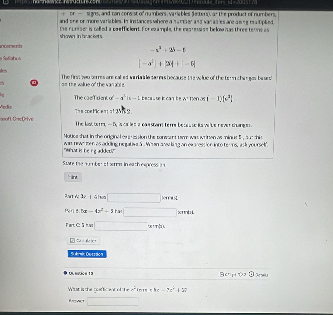 hps//hortheastcc.instructure.com/courses/301647assignments78692217module_item3d=2005179 
or — signs, and can consist of numbers, variables (letters), or the product of numbers, 
and one or more variables. In instances where a number and variables are being multiplied, 
the number is called a coefficient. For example, the expression below has three terms as 
shown in brackets. 
incements
-a^3+2b-5
e Syllabus
[-a^3]+[2b]+[-5]
des 
The first two terms are called variable terms because the value of the term changes based 
a on the value of the variable. 
le 
The coefficient of -a^3 is - 1 because it can be written as(-1)(a^3). 
Media 
The coefficient of 26 12 . 
osoft OnePrive 
The last term, — 5, is called a constant term because its value never changes. 
Notice that in the original expression the constant term was written as minus 5 , but this 
was rewritten as adding negative 5. When breaking an expression into terms, ask yourself, 
"What is being added?” 
State the number of terms in each expression. 
Hint 
Part A: 3x+4 has □ term(s). 
Part B: 5x-4x^2+2 has □ term(s). 
Part C: 5 has □ term(s). 
Calculator 
Submit Question 
Question 10 0/1 ptつ 2 ODetails 
What is the coefficient of the x^2 term in 5x-7x^2+2 7 
Answer: □