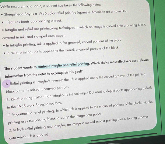 While researching a topic, a student has taken the following notes:
Sheepshead Bay is a 1935 color relief print by Japanese American artist Isami Doi.
It features boats approaching a dock.
Intaglio and relief are printmaking techniques in which an image is carved onto a printing block,
covered in ink, and stamped onto paper:
In intaglio printing, ink is applied to the grooved, carved portions of the block.
In relief printing, ink is applied to the raised, uncarved portions of the block.
The student wants to contrast intaglio and relief printing. Which choice most effectively uses relevant
information from the notes to accomplish this goal?
A. Relief printing is intaglio's reverse: the ink is applied not to the carved grooves of the printing
block but to its raised, uncarved portions.
B. Relief printing, rather than intaglio, is the technique Doi used to depict boats approaching a dock
in the 1935 work Sheepshead Bay.
C. In contrast to relief printing, in which ink is applied to the uncarved portions of the block, intaglio
printing uses the printing block to stamp the image onto paper.
D. In both relief printing and intaglio, an image is carved onto a printing block, leaving grooves
onto which ink is applied.