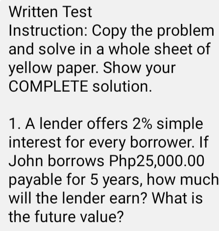 Written Test 
Instruction: Copy the problem 
and solve in a whole sheet of 
yellow paper. Show your 
COMPLETE solution. 
1. A lender offers 2% simple 
interest for every borrower. If 
John borrows Php25,000.00
payable for 5 years, how much 
will the lender earn? What is 
the future value?