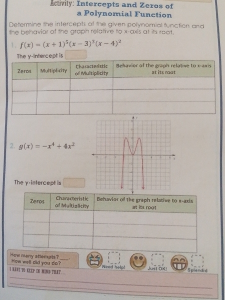 Activity: Intercepts and Zeros of
a Polynomial Function
Determine the intercepts of the given polynomial function and
the behavior of the graph relative to x-axis at its root.
1. f(x)=(x+1)^5(x-3)^3(x-4)^2
ercept is
2. g(x)=-x^4+4x^2
The y-intercept is
Characteristic Behavior of the graph relative to x-axis
Zeros of Multiplicity at its root
_.
How many attempts? How well did you do?_ Need help! Just OK!

_
I HAVE TO KEEP IN MIND THAt ... Splendid
_