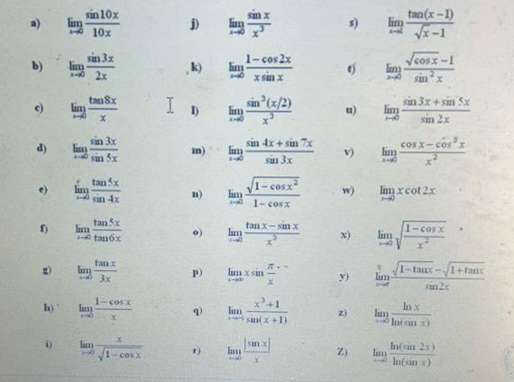 limlimits _xto 0 sin 10x/10x  j limlimits _xto 0 sin x/x^3  s) limlimits _xto 1 (tan (x-1))/sqrt(x)-1 
b) limlimits _xto 0 sin 3x/2x  , k) limlimits _xto 0 (1-cos 2x)/xsin x  limlimits _xto 0 (sqrt(cos x)-1)/sin^2x 
c) limlimits _xto 0 tan 8x/x  I) limlimits _xto 0 (sin^3(x/2))/x^3  u) limlimits _xto 0 (sin 3x+sin 5x)/sin 2x 
d) limlimits _xto 0 sin 3x/sin 5x  m) limlimits _xto 0 (sin 4x+sin 7x)/sin 3x  v) limlimits _xto 0 (cos x-cos^3x)/x^2 
e) limlimits _xto 0 tan 5x/sin 4x  n) limlimits _xto 0 (sqrt(1-cos x^2))/1-cos x  w) limlimits _xto 0xcot 2x
f) limlimits _xto 0 tan 5x/tan 6x  o) limlimits _xto 0 (tan x-sin x)/x^3  x) limlimits _xto 0sqrt(frac 1-cos x)x^2,
g) limlimits _xto 0 tan x/3x  p) limlimits _xto ∈fty xsin  π /x += y) limlimits _xto π  (sqrt(1-tan x)-sqrt(1+tan x))/sin 2x 
h)° limlimits _xto 0 (1-cos x)/x  q limlimits _xto -1 (x^3+1)/sin (x+1)  z) limlimits _xto 0 ln x/ln (sin x) 
i) limlimits _xto 0 x/sqrt(1-cos x)  r) limlimits _xto 0 |sin x|/x  Z) limlimits _xto 0 ln (sin 2x)/ln (sin x) 