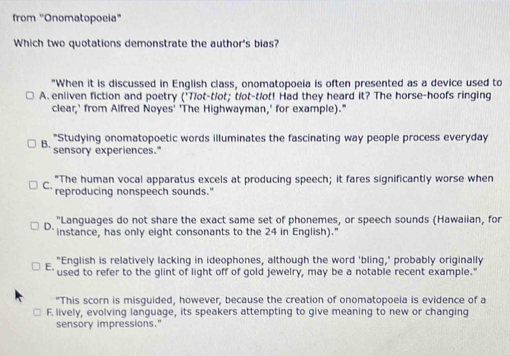 from "Onomatopoeia"
Which two quotations demonstrate the author's bias?
"When it is discussed in English class, onomatopoeia is often presented as a device used to
A. enliven fiction and poetry ('Tlot-tlot; tlot-tlot! Had they heard it? The horse-hoofs ringing
clear,' from Alfred Noyes' 'The Highwayman,' for example)."
"Studying onomatopoetic words illuminates the fascinating way people process everyday
B. sensory experiences."
"The human vocal apparatus excels at producing speech; it fares significantly worse when
C、 reproducing nonspeech sounds."
"Languages do not share the exact same set of phonemes, or speech sounds (Hawaiian, for
D、 instance, has only eight consonants to the 24 in English)."
E. "English is relatively lacking in ideophones, although the word 'bling,' probably originally
used to refer to the glint of light off of gold jewelry, may be a notable recent example."
"This scorn is misguided, however, because the creation of onomatopoeia is evidence of a
F. lively, evolving language, its speakers attempting to give meaning to new or changing
sensory impressions."