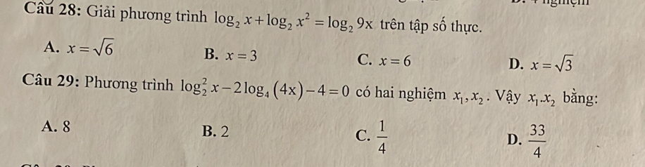 Cầu 28: Giải phương trình log _2x+log _2x^2=log _29x trên tập số thực.
A. x=sqrt(6)
B. x=3
C. x=6 D. x=sqrt(3)
* Câu 29: Phương trình log _2^(2x-2log _4)(4x)-4=0 có hai nghiệm x_1, x_2. Vậy x_1. x_2 bằng:
A. 8 B. 2 C.  1/4  D.  33/4 