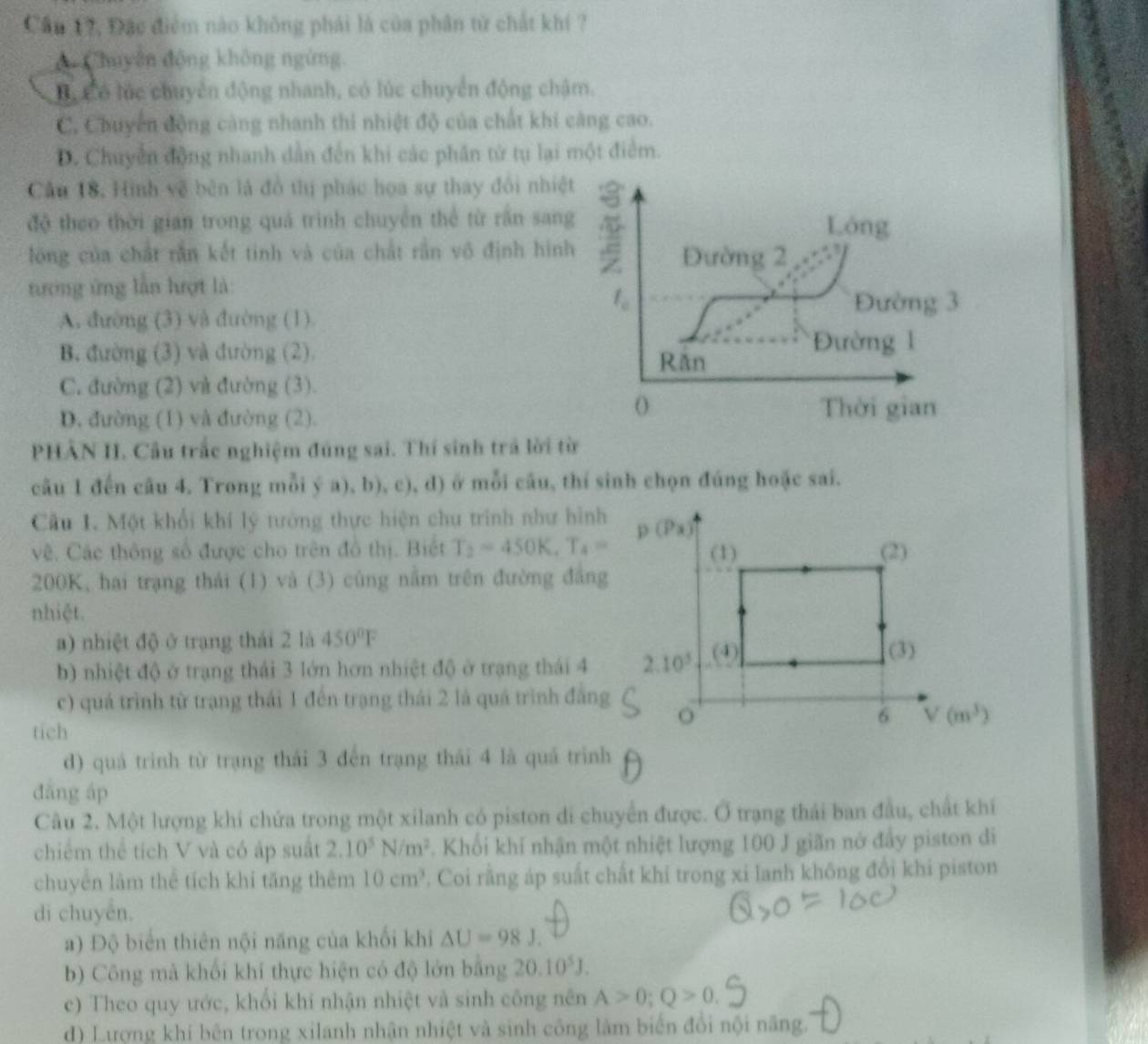 Cầu 17, Đặc điểm nào không phải là của phân từ chất khí ?
A Chuyân động không ngừng.
B, có lúc chuyển động nhanh, có lúc chuyển động chậm.
C. Chuyển động càng nhanh thi nhiệt độ của chất khi càng cao.
D. Chuyển động nhanh dẫn đến khi các phân tử tụ lại một điểm.
Cần 18, Hình về bên là đồ thị phác họa sự thay đổi nhiệt
độ theo thời gian trong quá trình chuyển thể từ rần sang
Lóng
lóng của chất rắn kết tinh và của chất rần vô định hình Đường 2
tương ứng lần hượt là:
f_c
A. đường (3) và đường (1).
Đường 3
B. đường (3) và đường (2). Răn
Đường 1
C. đường (2) và đường (3).
D. đường (1) và đường (2).
( Thời gian
PHẢN II. Câu trắc nghiệm đúng sai. Thí sinh trả lời từ
câu 1 đến câu 4. Trong mỗi ý a), b), c), d) ở mỗi câu, thí sinh chọn đúng hoặc sai.
Câu 1. Một khổi khí lý tướng thực hiện chu trinh như hình
vê. Các thông số được cho trên đồ thị. Biết T_2=450K,T_4=
200K, hai trạng thái (1) và (3) cùng nằm trên đường đẳng
nhiệt.
a) nhiệt độ ở trạng thái 2 là 450°F
b) nhiệt độ ở trạng thái 3 lớn hơn nhiệt độ ở trạng thái 4
c) quá trình từ trạng thái 1 đến trạng thái 2 là quá trình đẳng
tich
d) quá trinh từ trạng thái 3 đến trạng thái 4 là quá trình
dāng áp
Câu 2. Một lượng khí chứa trong một xilanh có piston di chuyển được. Ở trạng thái ban đầu, chất khí
chiếm thể tích V và có áp suất 2.10^5N/m^2. Khối khí nhận một nhiệt lượng 100 J giãn nở đẩy piston di
chuyên làm thể tích khí tăng thêm 10cm^3. Coi rằng áp suất chất khỉ trong xi lanh không đổi khi piston
di chuyên.
a) Độ biển thiên nội năng của khối khi △ U=98J.
b) Công mà khối khí thực hiện có độ lớn bằng 20.10^5J.
c) Theo quy ước, khổi khí nhận nhiệt và sinh công nên A>0;Q>0.
d) Lượng khí bên trong xilanh nhận nhiệt và sinh công làm biển đổi nội năng.