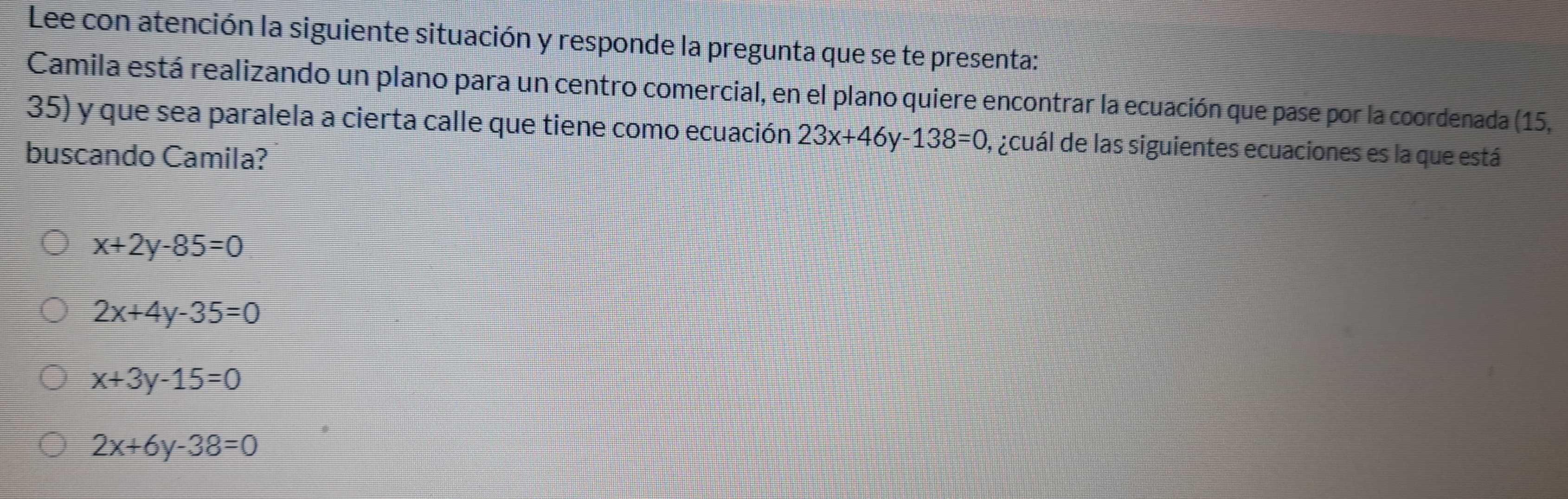 Lee con atención la siguiente situación y responde la pregunta que se te presenta:
Camila está realizando un plano para un centro comercial, en el plano quiere encontrar la ecuación que pase por la coordenada (15,
35) y que sea paralela a cierta calle que tiene como ecuación 23x+46y-138=0 , acuál de las siguientes ecuaciones es la que está
buscando Camila?
x+2y-85=0
2x+4y-35=0
x+3y-15=0
2x+6y-38=0