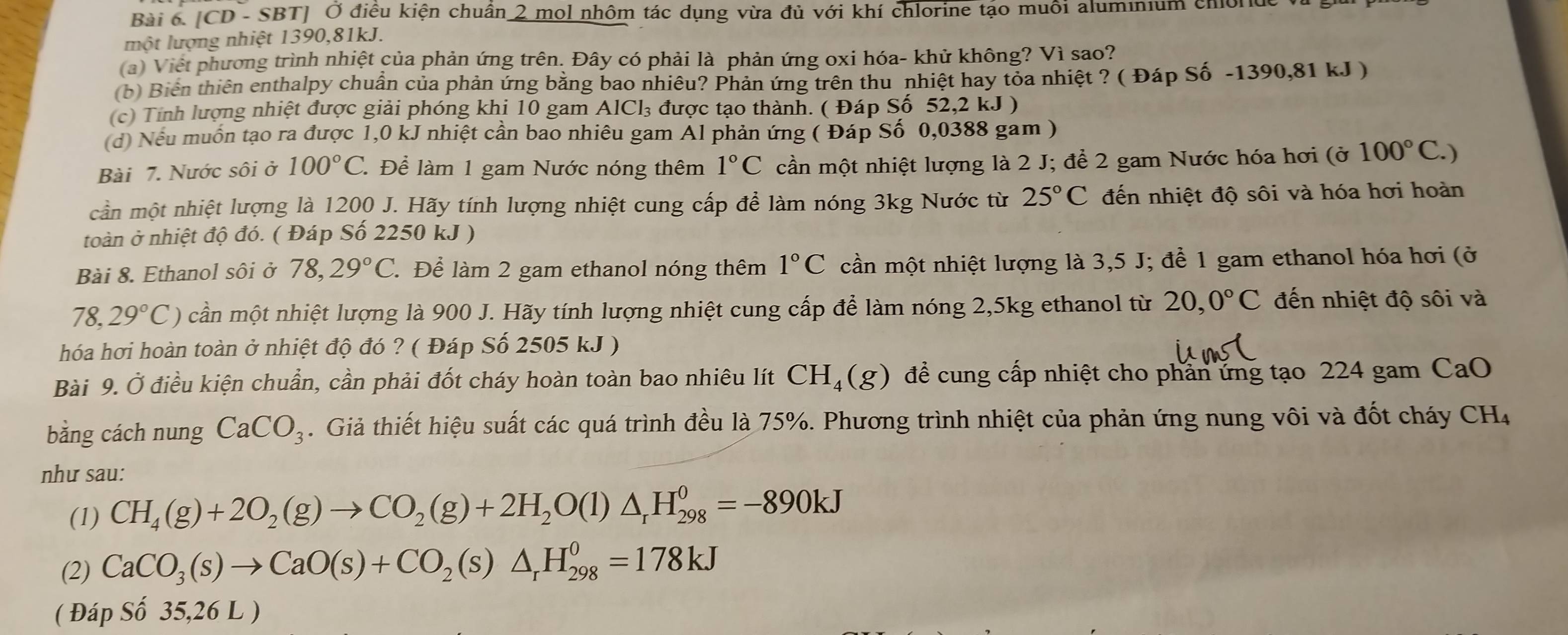 [CD - SBT] Ở điều kiện chuân 2 mol nhôm tác dụng vừa đủ với khí chlorine tạo muôi aluminium chionde ở
một lượng nhiệt 1390,81kJ.
(a) Việt phương trình nhiệt của phản ứng trên. Đây có phải là phản ứng oxi hóa- khử không? Vì sao?
(b) Biển thiên enthalpy chuẩn của phản ứng bằng bao nhiêu? Phản ứng trên thu nhiệt hay tỏa nhiệt ? ( Đáp Số -1390,81 kJ )
(c) Tính lượng nhiệt được giải phóng khi 10 gam . AlCl_3 được tạo thành. ( Đáp Số 52,2 kJ )
(d) Nếu muốn tạo ra được 1,0 kJ nhiệt cần bao nhiêu gam Al phản ứng ( Đáp Số 0,0388 gam )
Bài 7. Nước sôi ở 100°C C Để làm 1 gam Nước nóng thêm 1°C cần một nhiệt lượng là 2 J; để 2 gam Nước hóa hơi (ở 100°C.
cần một nhiệt lượng là 1200 J. Hãy tính lượng nhiệt cung cấp để làm nóng 3kg Nước từ 25°C đến nhiệt độ sôi và hóa hơi hoàn
toàn ở nhiệt độ đó. ( Đáp Số 2250 kJ )
Bài 8. Ethanol sôi ở 78,29°C Để làm 2 gam ethanol nóng thêm 1°C cần một nhiệt lượng là 3,5 J; để 1 gam ethanol hóa hơi (ở
78,29°C) cần một nhiệt lượng là 900 J. Hãy tính lượng nhiệt cung cấp để làm nóng 2,5kg ethanol từ 20,0°C đến nhiệt độ sôi và
hóa hơi hoàn toàn ở nhiệt độ đó ? ( Đáp Số 2505 kJ )
Bài 9. Ở điều kiện chuẩn, cần phải đốt cháy hoàn toàn bao nhiêu lít CH_4(g) để cung cấp nhiệt cho phân ứng tạo 224 gam CaO
bằng cách nung CaCO_3. Giả thiết hiệu suất các quá trình đều là 75%. Phương trình nhiệt của phản ứng nung vôi và đốt cháy CH_4
như sau:
(1) CH_4(g)+2O_2(g)to CO_2(g)+2H_2O(l)△ _rH_(298)^0=-890kJ
(2) CaCO_3(s)to CaO(s)+CO_2(s)△ _rH_(298)^0=178kJ
( Đáp Số 35,26 L )