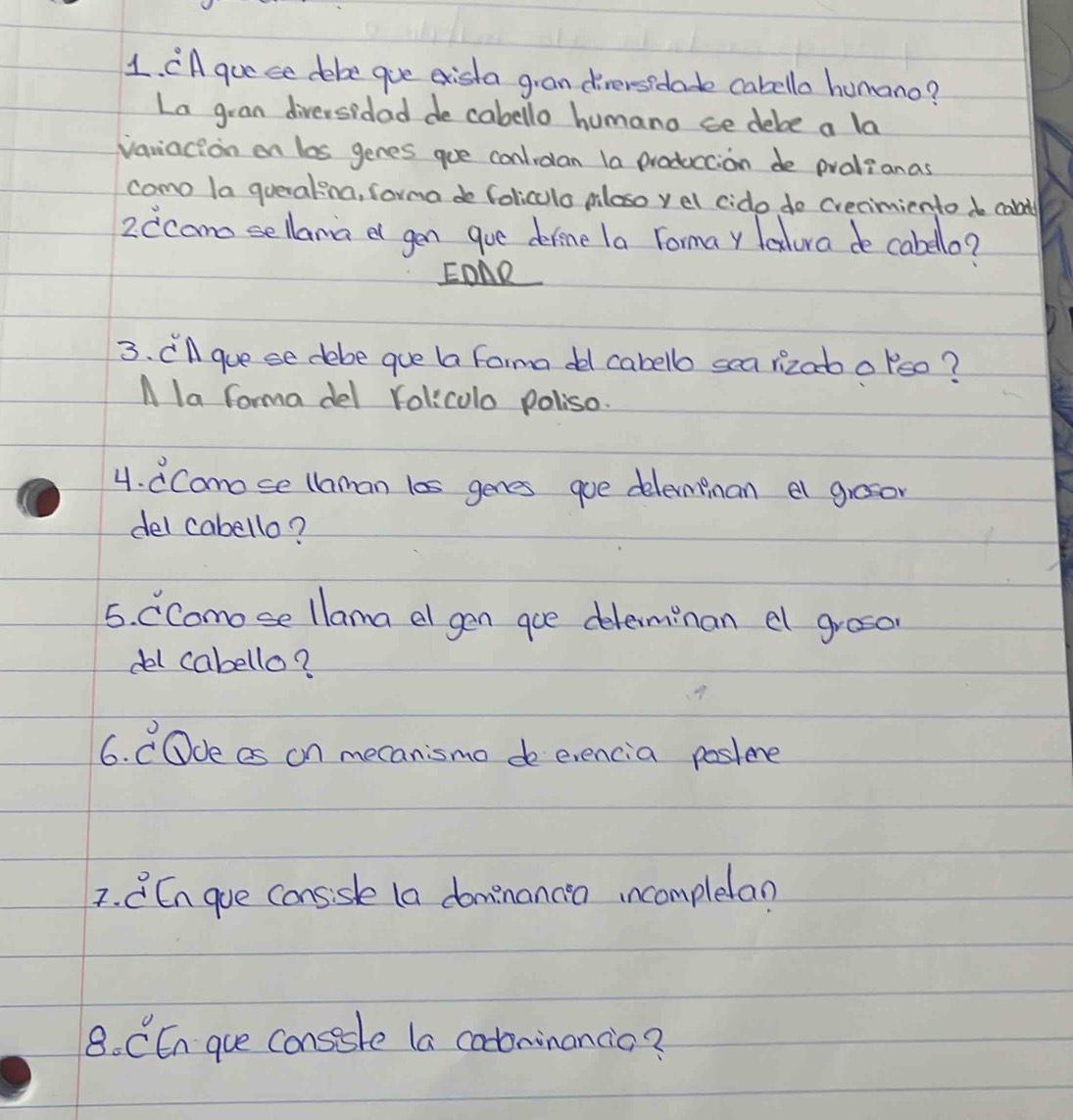 CA guese debe goe exista gian diversidade cabello homano? 
La gran diversidad de cabello humano ce debe a la 
variacion on las genes goe conlidan la produccion de pralianas 
como la queralina, forma do Coliculo mloso yel cido do creaimiento do calt 
2ccano sellana a gen goe derene la Formay leatura de cabello? 
EDAR 
3. Cll guese debe gue ba forma de cabello sea rizaoo leo? 
A la forma del roliculo poliso. 
4. dCamose llaman l0s genes goe delempnan el grosor 
del cabello? 
5. CComose llama el gen goe deleminan a groso 
del cabello? 
6. COde as on mecanismo de evencia poslene 
7. C En gue conssle (a dominancen incomplean 
8. CEn gue consesle la cotoninancio?