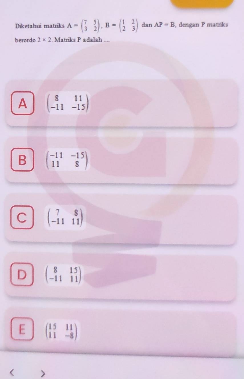 Diketahui matriks A=beginpmatrix 7&5 3&2endpmatrix , B=beginpmatrix 1&2 2&3endpmatrix dan AP=B , dengan P matriks
berordo 2* 2. Matriks P adalah
A beginpmatrix 8&11 -11&-15endpmatrix
B beginpmatrix -11&-15 11&8endpmatrix
C beginpmatrix 7&8 -11&11endpmatrix
D beginpmatrix 8&15 -11&11endpmatrix
E beginpmatrix 15&11 11&-8endpmatrix