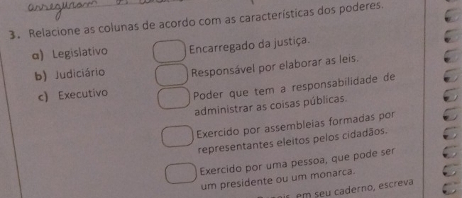 Relacione as colunas de acordo com as características dos poderes.
α) Legislativo
Encarregado da justiça.
b) Judiciário
Responsável por elaborar as leis.
c) Executivo
Poder que tem a responsabilidade de
administrar as coisas públicas.
Exercido por assembleias formadas por
representantes eleitos pelos cidadãos.
Exercido por uma pessoa, que pode ser
um presidente ou um monarca.
is em seu caderno, escreva