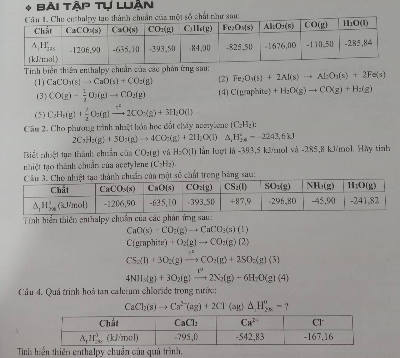 Bài tập tự luận
a một số chất như sau:
Tính biến thiên enthalpy chuẩn của các phản ứng sau:
(1) CaCO_3(s)to CaO(s)+CO_2(g)
(2) Fe_2O_3(s)+2Al(s)to Al_2O_3(s)+2Fe(s)
(3) CO(g)+ 1/2 O_2(g)to CO_2(g)
(4) C(graphite)+H_2O(g)to CO(g)+H_2(g)
(5) C_2H_6(g)+ 7/2 O_2(g)xrightarrow t°2CO_2(g)+3H_2O(l)
Câu 2. Cho phương trình nhiệt hóa học đốt cháy acetylene (C_2H_2):
2C_2H_2(g)+5O_2(g)to 4CO_2(g)+2H_2O(l)△ _rH_(298)°=-2243,6kJ
Biết nhiệt tạo thành chuẩn của CO_2(g) và H_2O(l) lần lượt là -393,5 kJ/mol và -285,8 kJ/mol. Hãy tính
nhiệt tạo thành chuẩn của acetylene (C_2H_2).
ành chuẩn của một số chất trong bảng sau:
Tính biến thiên enthalpy chuần của các phản ứng sau:
CaO(s)+CO_2(g)to CaCO_3(s)(1)
C(graphite)+O_2(g)to CO_2(g)(2)
CS_2(1)+3O_2(g)xrightarrow t^0CO_2(g)+2SO_2(g)(3)
4NH_3(g)+3O_2(g)xrightarrow t°2N_2(g)+6H_2O(g)(4)
Câu 4. Quá trinh hoà tan calcium chloride trong nước:
CaCl_2(s)to Ca^(2+)(ag)+2Cl^-(ag)△ _rH_(298)^0= ?
Tính biến thiên enthalpy chuần của quá trình.