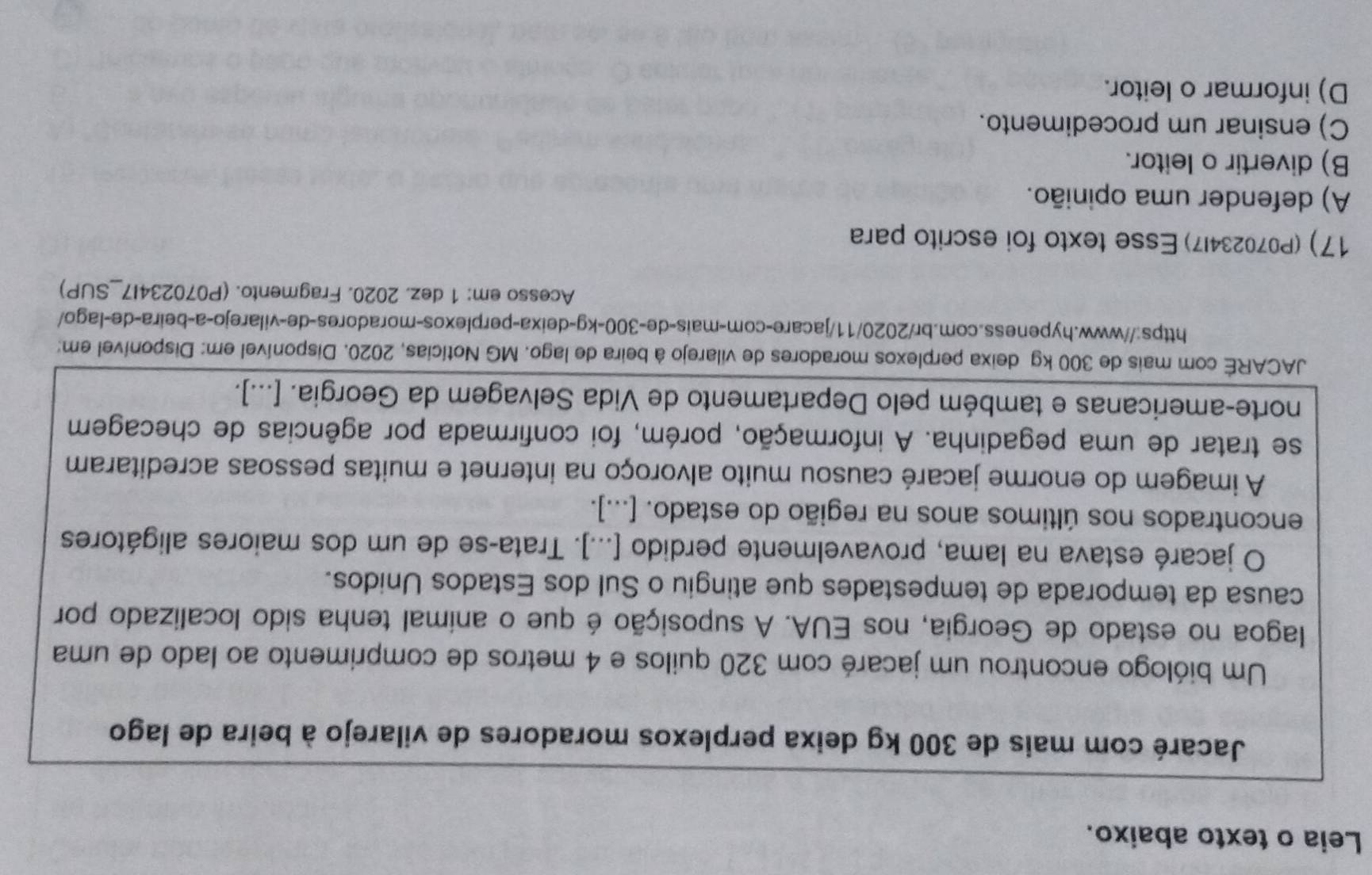 Leia o texto abaixo.
Jacaré com mais de 300 kg deixa perplexos moradores de vilarejo à beira de lago
Um biólogo encontrou um jacaré com 320 quilos e 4 metros de comprimento ao lado de uma
lagoa no estado de Georgia, nos EUA. A suposição é que o animal tenha sido localizado por
causa da temporada de tempestades que atingiu o Sul dos Estados Unidos.
O jacaré estava na lama, provavelmente perdido [...]. Trata-se de um dos maiores aligátores
encontrados nos últimos anos na região do estado. [...].
A imagem do enorme jacaré causou muito alvoroço na internet e muitas pessoas acreditaram
se tratar de uma pegadinha. A informação, porém, foi confirmada por agências de checagem
norte-americanas e também pelo Departamento de Vida Selvagem da Georgia. [...].
JACARE com mais de 300 kg deixa perplexos moradores de vilarejo à beira de lago. MG Notícias, 2020. Disponível em: Disponível em:
https://www.hypeness.com.br/2020/11/jacare-com-mais-de- 300-kg -deixa-perplexos-moradores-de-vilarejo-a-beira-de-lago/
Acesso em: 1 dez. 2020. Fragmento. (P070234I7_SUP)
17) (P070234I7) Esse texto foi escrito para
A) defender uma opinião.
B) divertir o leitor.
C) ensinar um procedimento.
D) informar o leitor.