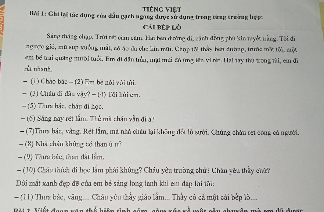 tiéng việt 
Bài 1: Ghi lại tác dụng của dấu gạch ngang được sử dụng trong từng trường hợp: 
cái bÉp lò 
Sáng tháng chạp. Trời rét căm căm. Hai bên đường đi, cánh đồng phủ kín tuyết trắng. Tôi đi 
ngược gió, mũ sụp xuống mắt, cổ áo da che kín mũi. Chợp tôi thấy bên đường, trước mặt tôi, một 
em bé trai quãng mười tuổi. Em đi đầu trần, mặt mũi đỏ ửng lên vì rét. Hai tay thủ trong túi, em đi 
rất nhanh. 
- (1) Chào bác - (2) Em bé nói với tôi. 
— (3) Cháu đi đâu vậy? - (4) Tôi hỏi em. 
- (5) Thưa bác, cháu đi học. 
- (6) Sáng nay rét lắm. Thế mà cháu vẫn đi à? 
- (7)Thưa bác, vâng. Rét lắm, mà nhà cháu lại không đốt lò sưởi. Chúng cháu rét cóng cả người. 
- (8) Nhà cháu không có than ủ ư? 
- (9) Thưa bác, than đắt lắm. 
- (10) Cháu thích đi học lắm phải không? Cháu yêu trường chứ? Cháu yêu thầy chứ? 
Đôi mắt xanh đẹp đẽ của em bé sáng long lanh khi em đáp lời tôi: 
- (11) Thưa bác, vâng.... Cháu yêu thầy giáo lắm... Thầy có cả một cái bếp lò.... 
Bài 2, Viết đeon văn thổ hiện tình sảm, sảm x về một câu chuyên mà em đã được