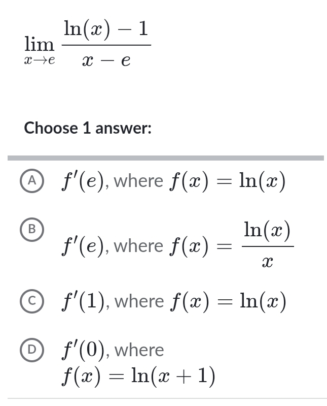 limlimits _xto e (ln (x)-1)/x-e 
Choose 1 answer:
A f'(e) , where f(x)=ln (x)
B
f'(e) , where f(x)= ln (x)/x 
f'(1) , where f(x)=ln (x)
D f'(0) , where
f(x)=ln (x+1)