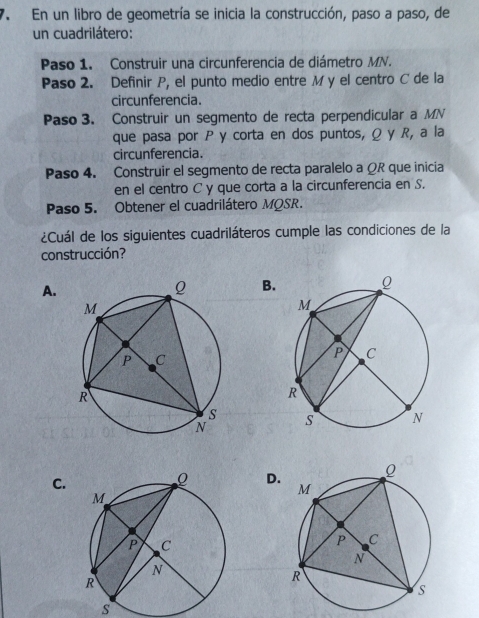 En un libro de geometría se inicia la construcción, paso a paso, de
un cuadrilátero:
Paso 1. Construir una circunferencia de diámetro MN.
Paso 2. Definir P, el punto medio entre M y el centro C de la
circunferencia.
Paso 3. Construir un segmento de recta perpendicular a MN
que pasa por P y corta en dos puntos, Ω y R, a la
circunferencia.
Paso 4. Construir el segmento de recta paralelo a ΩR que inicia
en el centro C y que corta a la circunferencia en S.
Paso 5. Obtener el cuadrilátero MQSR.
¿Cuál de los siguientes cuadriláteros cumple las condiciones de la
construcción?
A.
B.

C.
D.
s