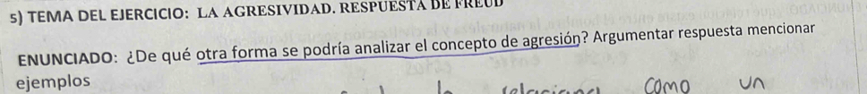 TEMA DEL EJERCICIO: LA AGRESIVIDAD. RESPUESTá BE PREUD 
ENUNCIADO: ¿De qué otra forma se podría analizar el concepto de agresión? Argumentar respuesta mencionar 
ejemplos