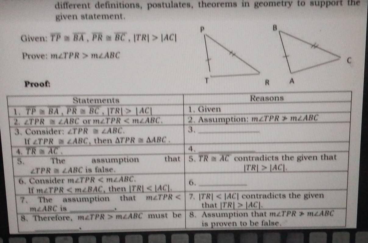 different definitions, postulates, theorems in geometry to support the
given statement.
Given: overline TP≌ overline BA,overline PR≌ overline BC,|TR|>|AC|
Prove: m∠ TPR>m∠ ABC
Proof: