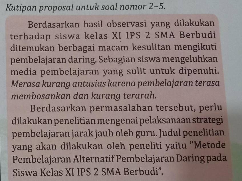 Kutipan proposal untuk soal nomor 2-5. 
Berdasarkan hasil observasi yang dilakukan 
terhadap siswa kelas XI IPS 2 SMA Berbudi 
ditemukan berbagai macam kesulitan mengikuti 
pembelajaran daring. Sebagian siswa mengeluhkan 
media pembelajaran yang sulit untuk dipenuhi. 
Merasa kurang antusias karena pembelajaran terasa 
membosankan dan kurang terarah. 
Berdasarkan permasalahan tersebut, perlu 
dilakukan penelitian mengenai pelaksanaan strategi 
pembelajaran jarak jauh oleh guru. Judul penelitian 
yang akan dilakukan oleh peneliti yaitu "Metode 
Pembelajaran Alternatif Pembelajaran Daring pada 
Siswa Kelas XI IPS 2 SMA Berbudi''.