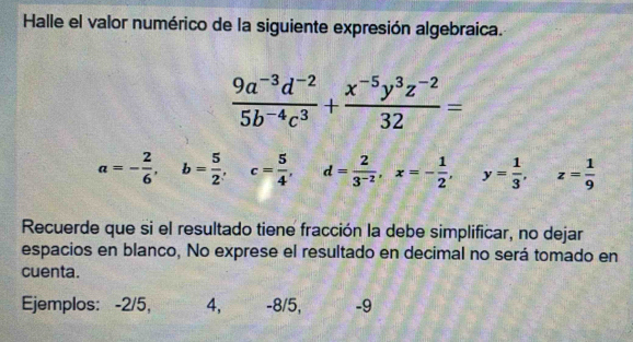 Halle el valor numérico de la siguiente expresión algebraica.
 (9a^(-3)d^(-2))/5b^(-4)c^3 + (x^(-5)y^3z^(-2))/32 =
a=- 2/6 , b= 5/2 , c= 5/4 , d= 2/3^(-2) , x=- 1/2 , y= 1/3 , z= 1/9 
Recuerde que si el resultado tiene fracción la debe simplificar, no dejar
espacios en blanco, No exprese el resultado en decimal no será tomado en
cuenta.
Ejemplos: -2/5, 4, -8/5, -9