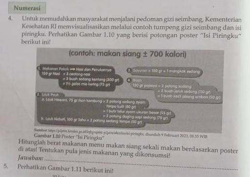 Numerasi 
4. Untuk memudahkan masyarakat menjalani pedoman gizi seimbang, Kementerian 
Kesehatan RI memvisualisasikan melalui contoh tumpeng gizi seimbang dan isi 
piringku. Perhatikan Gambar 1.10 yang berisi potongan poster “Isi Piringku“ 
berikut ini! 
uari 2023, 08.55 WIB 
Gambar 110 Poster ''Isi Piringku'' 
Hitunglah berat makanan menu makan siang sekali makan berdasarkan poster 
di atas! Tentukan pula jenis makanan yang dikonsumsi! 
Jawaban:_ 
5. Perhatikan Gambar 1.11 berikut ini!