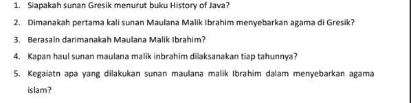 Siapakah sunan Gresik menurut buku History of Java? 
2. Dimanakah pertama kali sunan Maulana Malik Ibrahim menyebarkan agama di Gresik? 
3. Berasaln darimanakah Maulana Malik Ibrahim? 
4. Kapan haul sunan maulana malik inbrahim dilaksanakan tiap tahunnya? 
5. Kegaiatn apa yang dilakukan sunan maulana malik Ibrahim dalam menyebarkan agama 
islam?