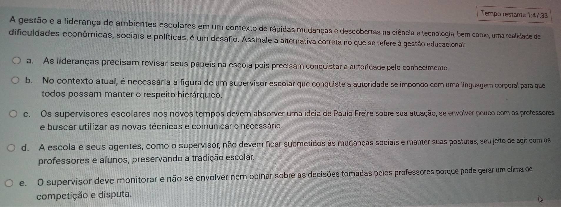 Tempo restante 1:47:33
A gestão e a liderança de ambientes escolares em um contexto de rápidas mudanças e descobertas na ciência e tecnologia, bem como, uma realidade de
dificuldades econômicas, sociais e políticas, é um desafio. Assinale a alternativa correta no que se refere à gestão educacional:
a. As lideranças precisam revisar seus papeis na escola pois precisam conquistar a autoridade pelo conhecimento.
b. No contexto atual, énecessária a figura de um supervisor escolar que conquiste a autoridade se impondo com uma linguagem corporal para que
todos possam manter o respeito hierárquico.
c. Os supervisores escolares nos novos tempos devem absorver uma ideia de Paulo Freire sobre sua atuação, se envolver pouco com os professores
e buscar utilizar as novas técnicas e comunicar o necessário.
d. A escola e seus agentes, como o supervisor, não devem ficar submetidos às mudanças sociais e manter suas posturas, seu jeito de agir com os
professores e alunos, preservando a tradição escolar.
e. O supervisor deve monitorar e não se envolver nem opinar sobre as decisões tomadas pelos professores porque pode gerar um clima de
competição e disputa.