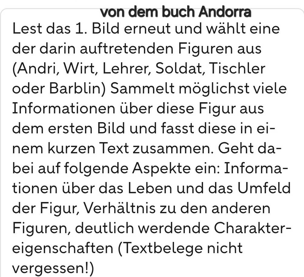 von dem buch Andorra 
Lest das 1. Bild erneut und wählt eine 
der darin auftretenden Figuren aus 
(Andri, Wirt, Lehrer, Soldat, Tischler 
oder Barblin) Sammelt möglichst viele 
Informationen über diese Figur aus 
dem ersten Bild und fasst diese in ei- 
nem kurzen Text zusammen. Geht da- 
bei auf folgende Aspekte ein: Informa- 
tionen über das Leben und das Umfeld 
der Figur, Verhältnis zu den anderen 
Figuren, deutlich werdende Charakter- 
eigenschaften (Textbelege nicht 
vergessen!)