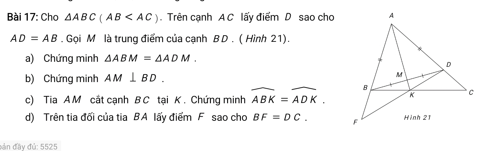 Cho △ ABC(AB . Trên cạnh A C lấy điểm D sao cho
AD=AB. Gọi M là trung điểm của cạnh B D . ( Hình 21). 
a) Chứng minh △ ABM=△ ADM. 
b) Chứng minh AM⊥ BD. 
c) Tia A M cắt cạnh B C tại K. Chứng minh widehat ABK=widehat ADK. 
d) Trên tia đối của tia BA lấy điểm F sao cho BF=DC. 
đản đầy đủ: 5525