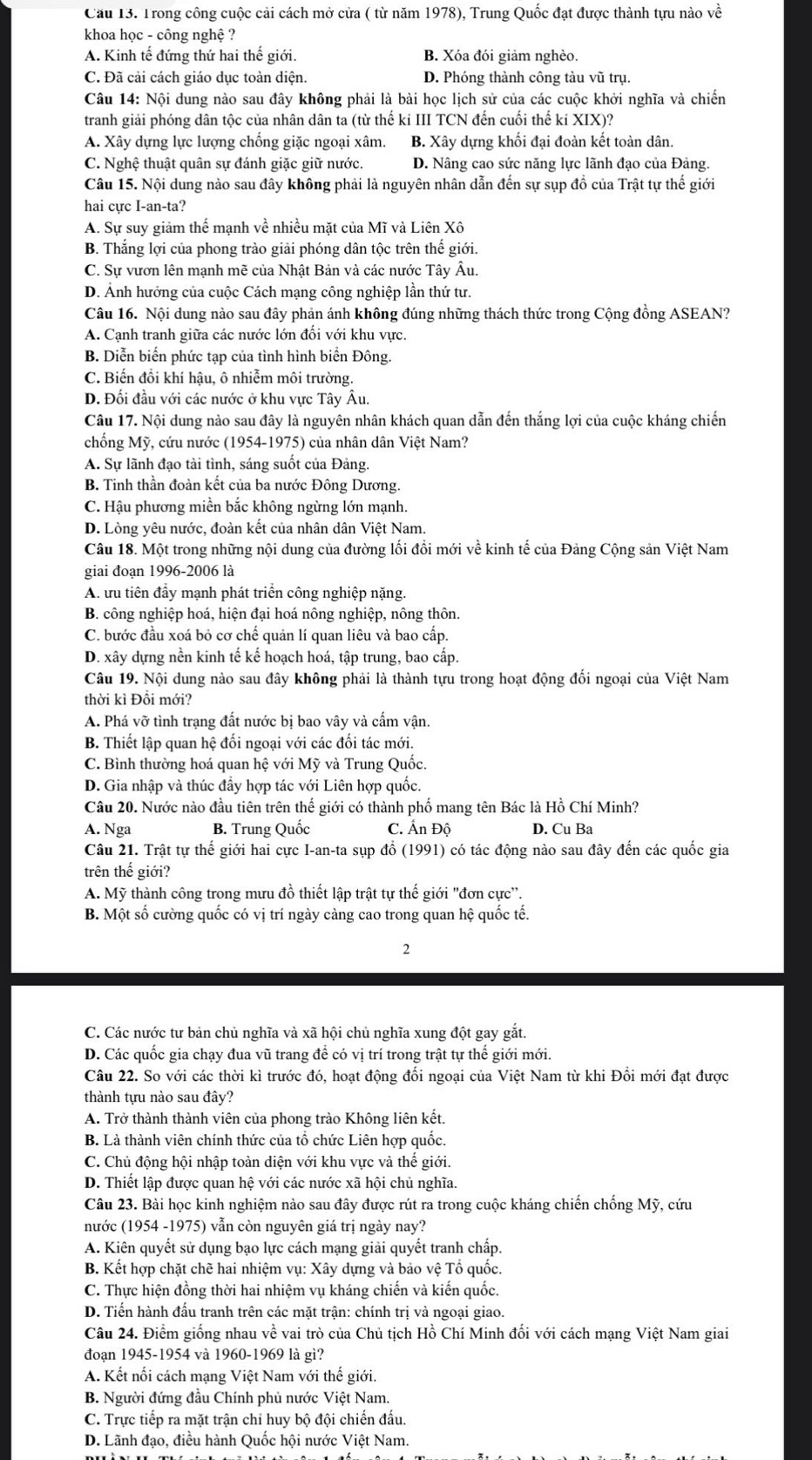 Cầu 13. Trong công cuộc cải cách mở cửa ( từ năm 1978), Trung Quốc đạt được thành tựu nào về
khoa học - công nghệ ?
A. Kinh tế đứng thứ hai thế giới. B. Xóa đói giảm nghèo.
C. Đã cải cách giáo dục toàn diện. D. Phóng thành công tàu vũ trụ.
Câu 14: Nội dung nào sau đây không phải là bài học lịch sử của các cuộc khởi nghĩa và chiến
tranh giải phóng dân tộc của nhân dân ta (từ thế ki III TCN đến cuối thế ki XIX)?
A. Xây dựng lực lượng chống giặc ngoại xâm. B. Xây dựng khối đại đoàn kết toàn dân.
C. Nghệ thuật quân sự đánh giặc giữ nước. D. Nâng cao sức năng lực lãnh đạo của Đảng.
Câu 15. Nội dung nào sau đây không phải là nguyên nhân dẫn đến sự sụp đồ của Trật tự thế giới
hai cực I-an-ta?
A. Sự suy giảm thể mạnh về nhiều mặt của Mĩ và Liên Xô
B. Thắng lợi của phong trào giải phóng dân tộc trên thế giới.
C. Sự vươn lên mạnh mẽ của Nhật Bản và các nước Tây Âu.
D. Ảnh hưởng của cuộc Cách mạng công nghiệp lần thứ tư.
Câu 16. Nội dung nào sau đây phản ánh không đúng những thách thức trong Cộng đồng ASEAN?
A. Cạnh tranh giữa các nước lớn đối với khu vực.
B. Diễn biến phức tạp của tình hình biển Đông.
C. Biến đổi khí hậu, ô nhiễm môi trường.
D. Đối đầu với các nước ở khu vực Tây Âu.
Câu 17. Nội dung nào sau đây là nguyên nhân khách quan dẫn đến thắng lợi của cuộc kháng chiến
chống Mỹ, cứu nước (1954-1975) của nhân dân Việt Nam?
A. Sự lãnh đạo tài tình, sáng suốt của Đảng.
B. Tinh thần đoàn kết của ba nước Đông Dương.
C. Hậu phương miền bắc không ngừng lớn mạnh.
D. Lòng yêu nước, đoàn kết của nhân dân Việt Nam.
Câu 18. Một trong những nội dung của đường ối đổi mới về kinh tế của Đảng Cộng sản Việt Nam
giai đoạn 1996-2006 là
A. ưu tiên đầy mạnh phát triển công nghiệp nặng.
B. công nghiệp hoá, hiện đại hoá nông nghiệp, nông thôn.
C. bước đầu xoá bỏ cơ chế quản lí quan liêu và bao cấp.
D. xây dựng nền kinh tế kế hoạch hoá, tập trung, bao cấp.
Câu 19. Nội dung nào sau đây không phải là thành tựu trong hoạt động đối ngoại của Việt Nam
thời kì Đổi mới?
A. Phá vỡ tình trạng đất nước bị bao vây và cấm vận.
B. Thiết lập quan hệ đối ngoại với các đối tác mới.
C. Bình thường hoá quan hệ với Mỹ và Trung Quốc.
D. Gia nhập và thúc đẩy hợp tác với Liên hợp quốc.
Câu 20. Nước nào đầu tiên trên thế giới có thành phố mang tên Bác là Hồ Chí Minh?
A. Nga B. Trung Quốc C. Ấn Độ D. Cu Ba
Câu 21. Trật tự thế giới hai cực I-an-ta sụp đổ (1991) có tác động nào sau đây đến các quốc gia
trên thế giới?
A. Mỹ thành công trong mưu đồ thiết lập trật tự thế giới "đơn cực''.
B. Một số cường quốc có vị trí ngày cảng cao trong quan hệ quốc tế.
2
C. Các nước tư bản chủ nghĩa và xã hội chủ nghĩa xung đột gay gắt.
D. Các quốc gia chạy đua vũ trang để có vị trí trong trật tự thể giới mới.
Câu 22. So với các thời kì trước đó, hoạt động đối ngoại của Việt Nam từ khi Đồi mới đạt được
thành tựu nào sau đây?
A. Trở thành thành viên của phong trào Không liên kết.
B. Là thành viên chính thức của tổ chức Liên hợp quốc.
C. Chủ động hội nhập toàn diện với khu vực và thế giới.
D. Thiết lập được quan hệ với các nước xã hội chủ nghĩa.
Câu 23. Bài học kinh nghiệm nào sau đây được rút ra trong cuộc kháng chiến chống Mỹ, cứu
nước (1954 -1975) vẫn còn nguyên giá trị ngày nay?
A. Kiên quyết sử dụng bạo lực cách mạng giải quyết tranh chấp.
B. Kết hợp chặt chẽ hai nhiệm vụ: Xây dựng và bảo vệ Tổ quốc.
C. Thực hiện đồng thời hai nhiệm vụ kháng chiến và kiến quốc.
D. Tiến hành đấu tranh trên các mặt trận: chính trị và ngoại giao.
Câu 24. Điểm giống nhau về vai trò của Chủ tịch Hồ Chí Minh đối với cách mạng Việt Nam giai
đoạn 1945-1954 và 1960-1969 là gì?
A. Kết nối cách mạng Việt Nam với thế giới.
B. Người đứng đầu Chính phủ nước Việt Nam.
C. Trực tiếp ra mặt trận chi huy bộ đội chiến đấu.
D. Lãnh đạo, điều hành Quốc hội nước Việt Nam.