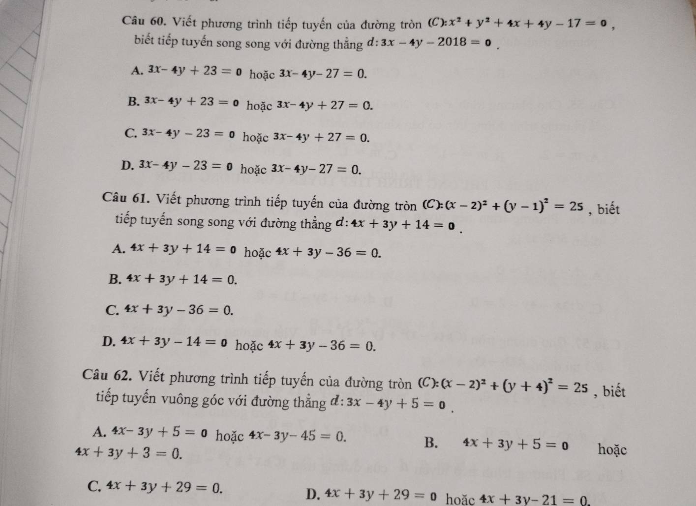 Viết phương trình tiếp tuyến của đường tròn (C):x^2+y^2+4x+4y-17=0, 
biết tiếp tuyến song song với đường thẳng d:3x-4y-2018=0
A. 3x-4y+23=0 hoặc 3x-4y-27=0.
B. 3x-4y+23=0 hoặc 3x-4y+27=0.
C. 3x-4y-23=0 hoặc 3x-4y+27=0.
D. 3x-4y-23=0 hoặc 3x-4y-27=0. 
Câu 61. Viết phương trình tiếp tuyến của đường tròn (C):(x-2)^2+(y-1)^2=25 , biết
tiếp tuyến song song với đường thẳng đ: 4x+3y+14=0
A. 4x+3y+14=0 hoặc 4x+3y-36=0.
B. 4x+3y+14=0.
C. 4x+3y-36=0.
D. 4x+3y-14=0 hoặc 4x+3y-36=0. 
Câu 62. Viết phương trình tiếp tuyến của đường tròn (C):(x-2)^2+(y+4)^2=25 , biết
tiếp tuyến vuông góc với đường thẳng đ: 3x-4y+5=0
A. 4x-3y+5=0 hoặc 4x-3y-45=0. B. 4x+3y+5=0
4x+3y+3=0. hoặc
C. 4x+3y+29=0.
D. 4x+3y+29=0 hoǎc 4x+3y-21=0.