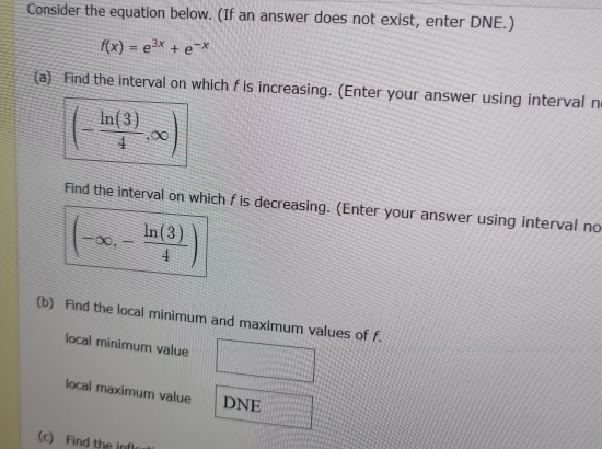 Consider the equation below. (If an answer does not exist, enter DNE.)
f(x)=e^(3x)+e^(-x)
(a) Find the interval on which f is increasing. (Enter your answer using interval n
(- ln (3)/4 ,∈fty )
Find the interval on which f is decreasing. (Enter your answer using interval no
(-∈fty ,- ln (3)/4 )
(b) Find the local minimum and maximum values of f. 
local minimum value 
local maximum value DNE 
(c) Find the in