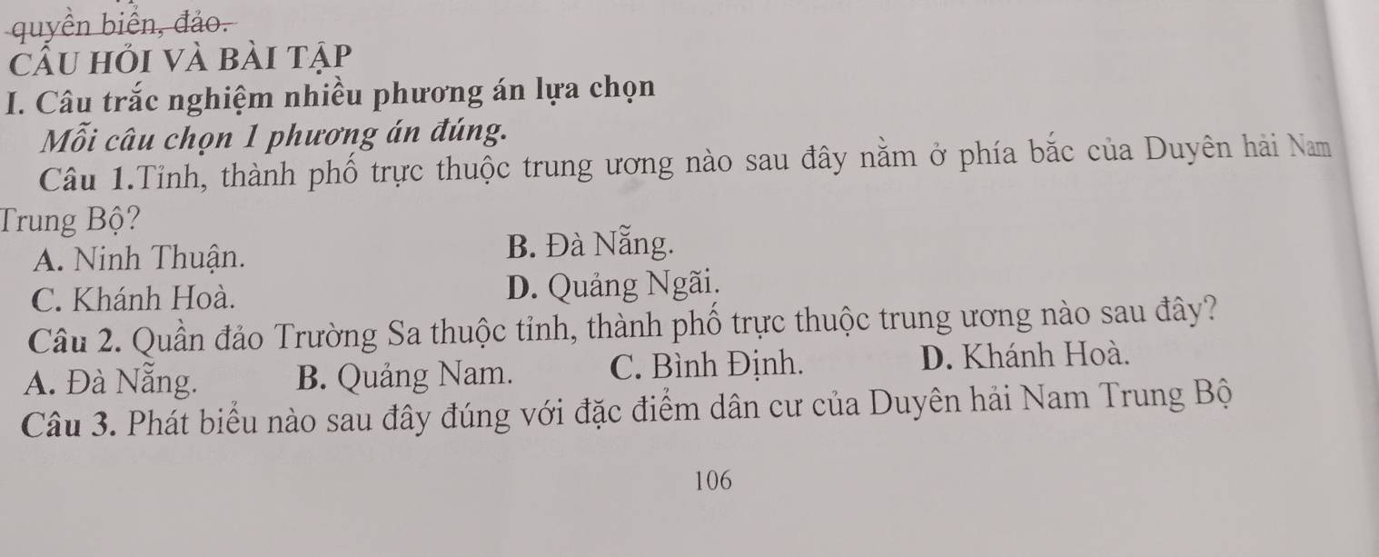 quyền biển, đảo.
cầu hỏi và bài tập
I. Câu trắc nghiệm nhiều phương án lựa chọn
Mỗi câu chọn 1 phương án đúng.
Câu 1.Tỉnh, thành phố trực thuộc trung ương nào sau đây nằm ở phía bắc của Duyên hải Nam
Trung Bộ?
A. Ninh Thuận. B. Đà Nẵng.
C. Khánh Hoà. D. Quảng Ngãi.
Câu 2. Quần đảo Trường Sa thuộc tỉnh, thành phố trực thuộc trung ương nào sau đây?
A. Đà Nẵng. B. Quảng Nam. C. Bình Định.
D. Khánh Hoà.
Câu 3. Phát biểu nào sau đây đúng với đặc điểm dân cư của Duyên hải Nam Trung Bộ
106