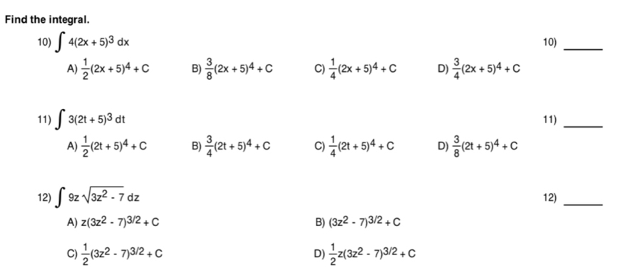 Find the integral.
10) ∈t 4(2x+5)^3dx 10)_
A)  1/2 (2x+5)^4+C B)  3/8 (2x+5)^4+C C)  1/4 (2x+5)^4+C D)  3/4 (2x+5)^4+C
11) ∈t 3(2t+5)^3dt 11)_
A)  1/2 (2t+5)^4+C B)  3/4 (2t+5)^4+C C)  1/4 (2t+5)^4+C D)  3/8 (2t+5)^4+C
12) ∈t 9zsqrt(3z^2-7)dz 12)_
A) z(3z^2-7)^3/2+C B) (3z^2-7)^3/2+C
C)  1/2 (3z^2-7)^3/2+C D)  1/2 z(3z^2-7)^3/2+C