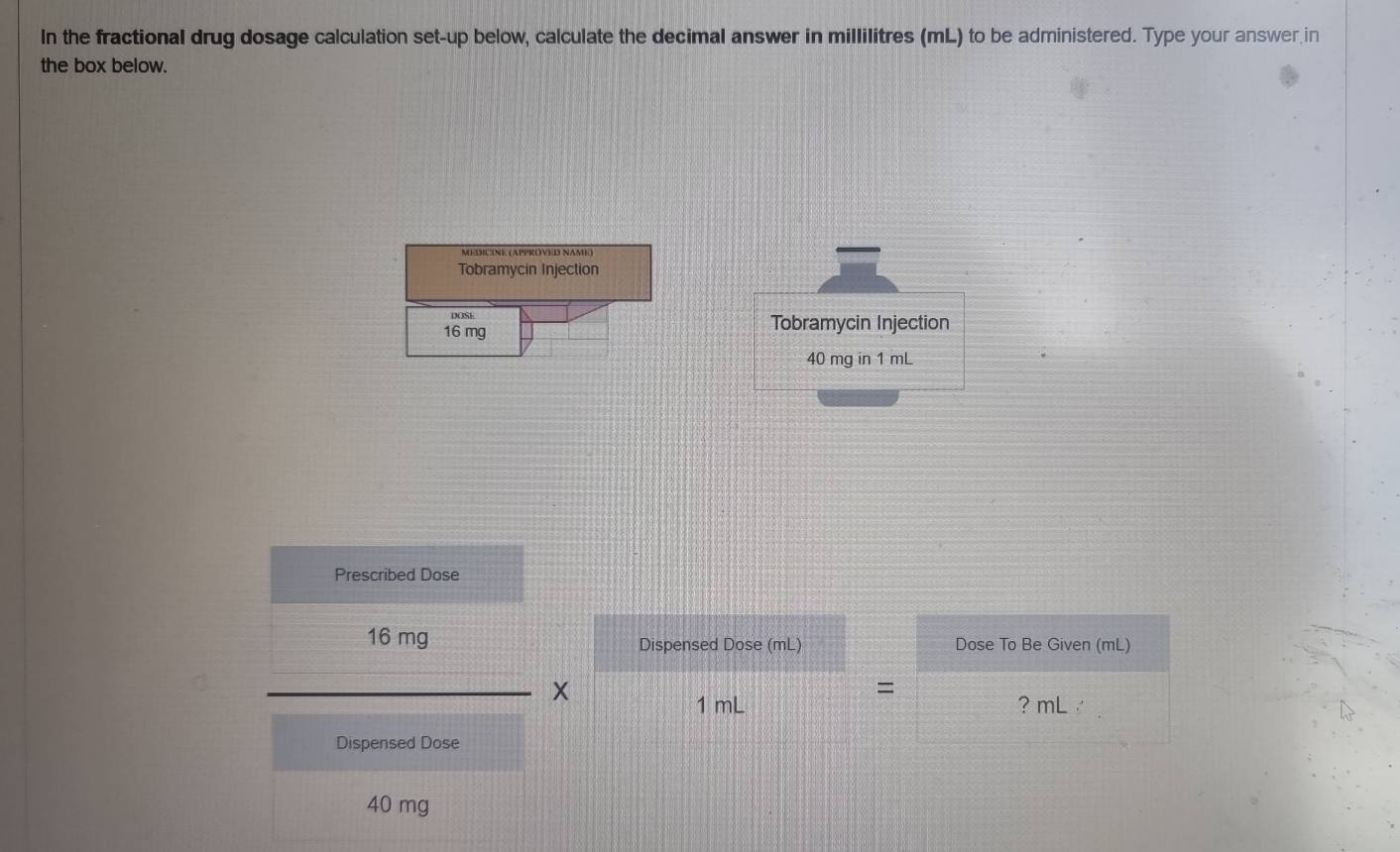 In the fractional drug dosage calculation set-up below, calculate the decimal answer in millilitres (mL) to be administered. Type your answer in 
the box below. 
Tobramycin Injection 
DOSE
16 mg Tobramycin Injection
40 mg in 1 mL
Prescribed Dose
16 mg Dispensed Dose (mL) Dose To Be Given (mL) 
=
1 mL ? mL / 
Dispensed Dose
40 mg