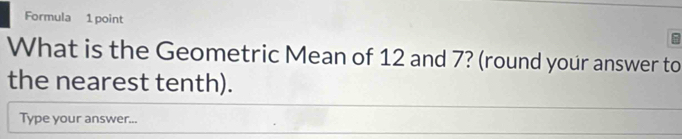 Formula 1 point 
What is the Geometric Mean of 12 and 7? (round your answer to 
the nearest tenth). 
Type your answer...