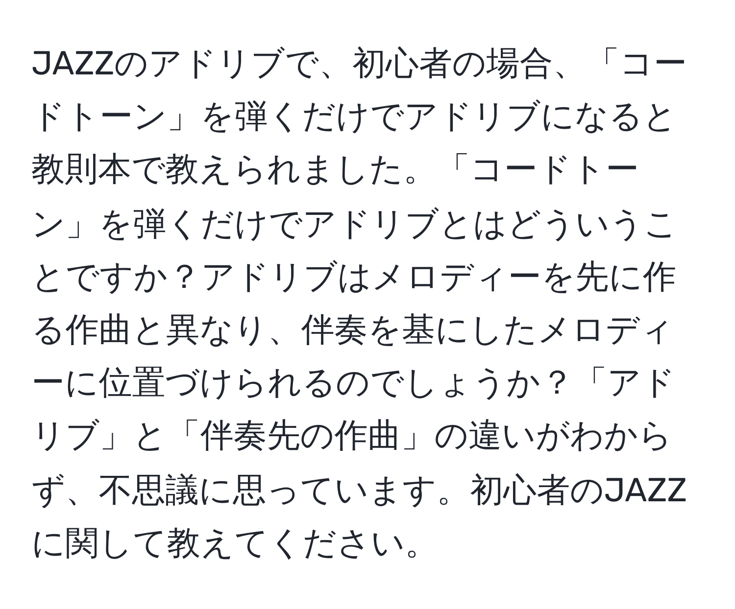 JAZZのアドリブで、初心者の場合、「コードトーン」を弾くだけでアドリブになると教則本で教えられました。「コードトーン」を弾くだけでアドリブとはどういうことですか？アドリブはメロディーを先に作る作曲と異なり、伴奏を基にしたメロディーに位置づけられるのでしょうか？「アドリブ」と「伴奏先の作曲」の違いがわからず、不思議に思っています。初心者のJAZZに関して教えてください。