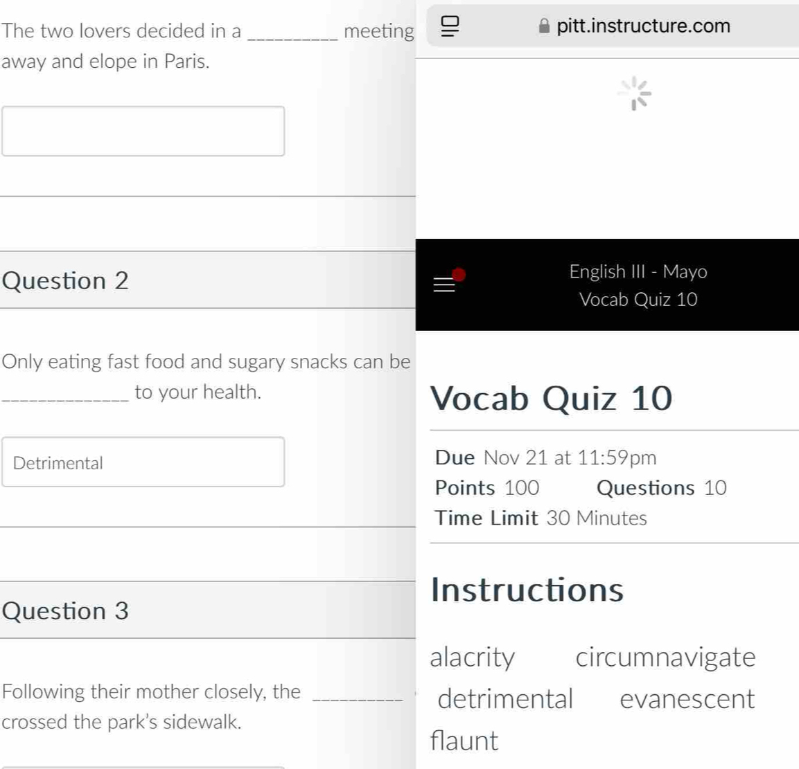 The two lovers decided in a _meeting pitt.instructure.com
away and elope in Paris.
Question 2
English III - Mayo
Vocab Quiz 10
Only eating fast food and sugary snacks can be
_to your health.
Vocab Quiz 10
Due Nov 21 at 11:59 
Detrimental 'pm
Points 100 Questions 10
Time Limit 30 Minutes
Instructions
Question 3
alacrity circumnavigate
Following their mother closely, the _detrimental evanescent
crossed the park's sidewalk.
flaunt