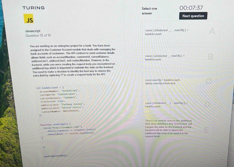 TURING Select one 00:07:37 
answer Next question 
JS 
Javascript bankAccount; const ( isSelected:_ newObj)=
Question 12 of 15 
You are working on an enterprise project for a bank. You have been 
assigned to the Customer Account module that deals with managing the 
bank accounts of customers. The API contract to send customer details 
allows fields such as accountNumber, customerld, currentBalance, bankAccount; const ( isSelected _ newObj]=
addressLine1, addressLine2, and contactNumber. However, in the 
frontend, while you were creating the request body you encountered an 
additional key which is important to maintain the state on the frontend 
You need to make a decision to identify the best way to remove the 
extra field by replacing ?? to create a request body for the API 
const newObj= bankAccount 
delete newObjisSelected 
let bankAccount =  
accountNumber: "A458962361"。 
customerId:"A1056932836"， 
currentBalance: "5896036"。 
isSelected: true， const  isSelected newObj)]=
addresstinel: "Parkway Avenue", bankAccount 
addressLine2: "United States", 
contactNumber: 90112569145 ， 
); 
There's no need to remove the additional 
function sendToApi() ( field since deleting a key 'isSelected" will 
1= tch("http://example.com/") hamper the state on the frontend and the 
.then((response) => response.json()) backend will be able to ignore the 
.then( (5a+a)=) console.log(data)); additional key even if we send it in the 

request body. 
? ? 
sendToApi(newObj)i