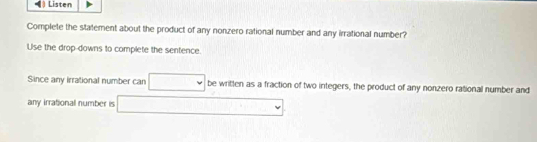 • Listen 
Complete the statement about the product of any nonzero rational number and any irrational number? 
Use the drop-downs to complete the sentence. 
Since any irrational number can be written as a fraction of two integers, the product of any nonzero rational number and 
any irrational number is