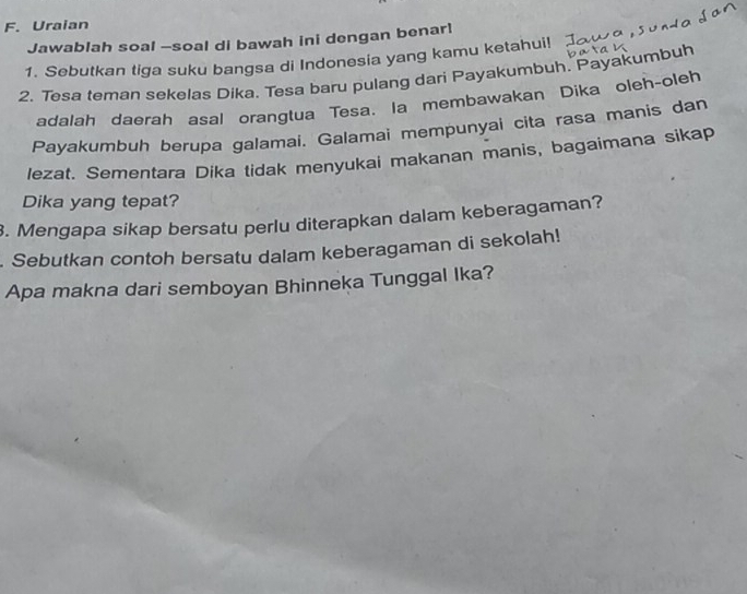 Uraian 
Jawablah soal -soal di bawah ini dengan benar! 
1. Sebutkan tiga suku bangsa di Indonesia yang kamu ketahui! 
2. Tesa teman sekelas Dika. Tesa baru pulang dari Payakumbuh. Payakumbuh 
adalah daerah asal orangtua Tesa. la membawakan Dika oleh-oleh 
Payakumbuh berupa galamai. Galamai mempunyai cita rasa manis dan 
lezat. Sementara Dika tidak menyukai makanan manis, bagaimana sikap 
Dika yang tepat? 
. Mengapa sikap bersatu perlu diterapkan dalam keberagaman? 
. Sebutkan contoh bersatu dalam keberagaman di sekolah! 
Apa makna dari semboyan Bhinneka Tunggal Ika?