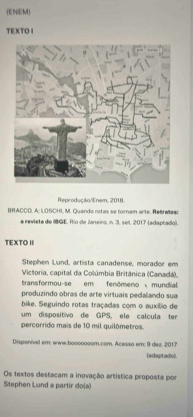 (ENEM) 
TEXTO I 
Reprodução/Enem, 2018. 
BRACCO, A; LOSCHI, M. Quando rotas se tornam arte. Retratos: 
a revista do IBGE. Rio de Janeiro, n. 3, set. 2017 (adaptado). 
TEXTO II 
Stephen Lund, artista canadense, morador em 
Victoria, capital da Colúmbia Britânica (Canadá), 
transformou-se em fenômeno mundial 
produzindo obras de arte virtuais pedalando sua 
bike. Seguindo rotas traçadas com o auxílio de 
um dispositivo de GPS, ele calcula ter 
percorrido mais de 10 mil quilômetros. 
Disponível em: www.booooooom.com. Acesso em: 9 dez. 2017 
(adaptado). 
Os textos destacam a inovação artística proposta por 
Stephen Lund a partir do(a)