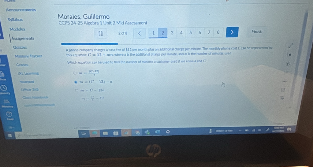 Announcements
Syllabus Morales, Guillermo
CCPS 24-25 Algebra 1 Unit 2 Mid Assessment
Madules
2 of 8 1 2 3 4 5 6 7 8 > Finish
Assignments
Quizzes
A phone company charges a base fee of $12 per month plus an additional charge per minute. The monthly phone cost C can be represented by
Maistory Tracker this equation: C=12+am , where a is the additional charge per minute, and m is the number of minutes used
Grades Which equation can be used to find the number of minutes a customer used if we know a and C?
IXL Learning
m= ((C-12))/a 
Neargod
m=(C-12)-a
Offse 365 m=C-12n
Chn ape lninh
m= C/a -12